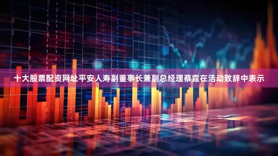 十大股票配资网址　　平安人寿副董事长兼副总经理蔡霆在活动致辞中表示