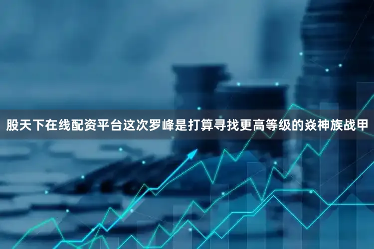 股天下在线配资平台这次罗峰是打算寻找更高等级的焱神族战甲
