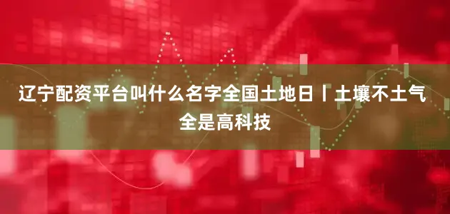 辽宁配资平台叫什么名字全国土地日丨土壤不土气 全是高科技