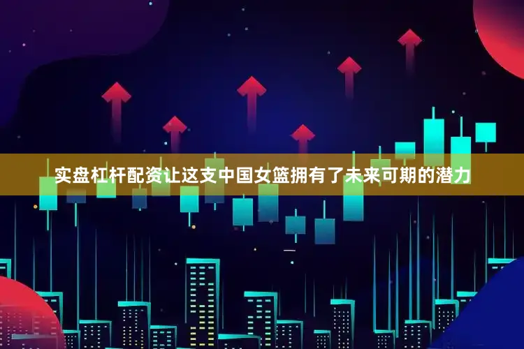 实盘杠杆配资让这支中国女篮拥有了未来可期的潜力