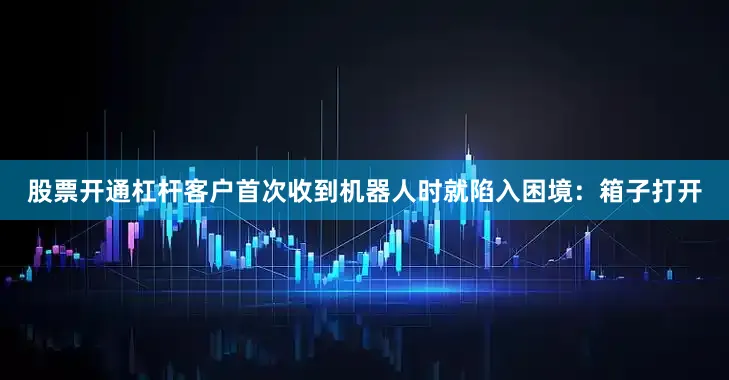 股票开通杠杆客户首次收到机器人时就陷入困境：箱子打开