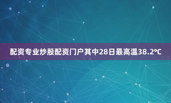 配资专业炒股配资门户其中28日最高温38.2℃