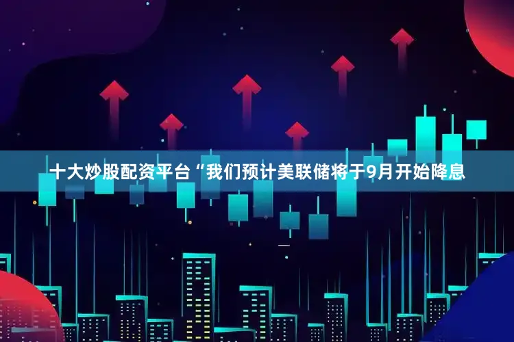 十大炒股配资平台　　“我们预计美联储将于9月开始降息