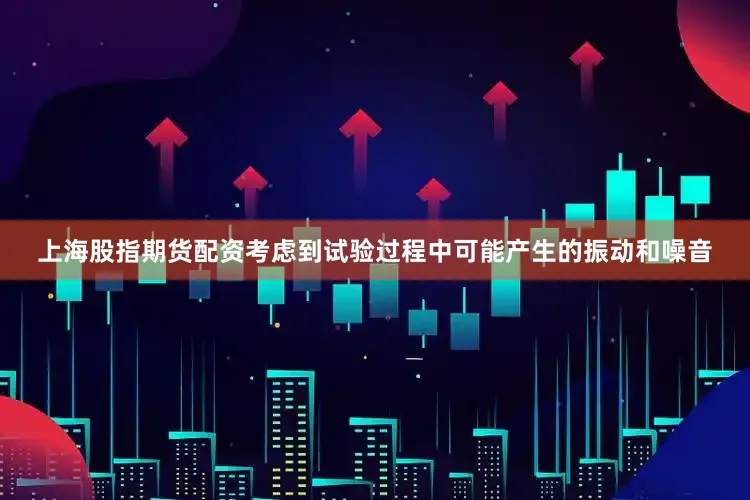 上海股指期货配资考虑到试验过程中可能产生的振动和噪音