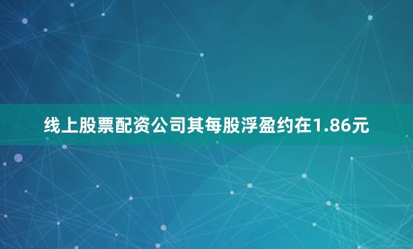 线上股票配资公司其每股浮盈约在1.86元