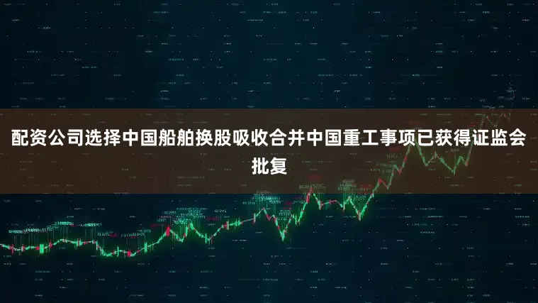 配资公司选择中国船舶换股吸收合并中国重工事项已获得证监会批复