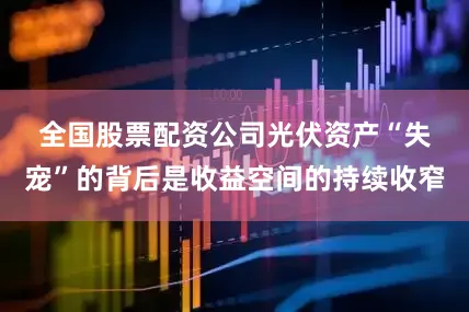全国股票配资公司　　光伏资产“失宠”的背后是收益空间的持续收窄