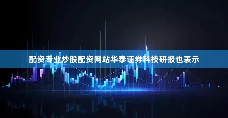 配资专业炒股配资网站华泰证券科技研报也表示