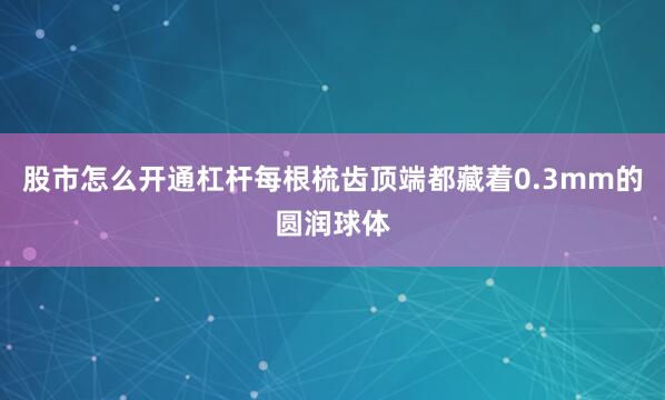 股市怎么开通杠杆每根梳齿顶端都藏着0.3mm的圆润球体
