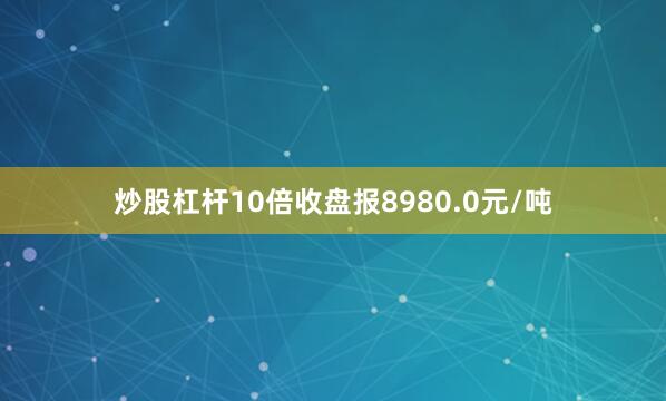 炒股杠杆10倍收盘报8980.0元/吨